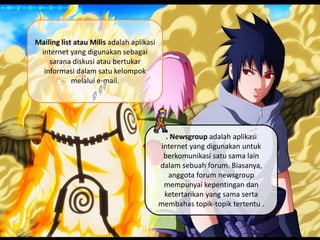 Mailing list atau Milis adalah aplikasi
internet yang digunakan sebagai
sarana diskusi atau bertukar
informasi dalam satu kelompok
melalui e-mail.
. Newsgroup adalah aplikasi
internet yang digunakan untuk
berkomunikasi satu sama lain
dalam sebuah forum. Biasanya,
anggota forum newsgroup
mempunyai kepentingan dan
ketertarikan yang sama serta
membahas topik-topik tertentu .
 