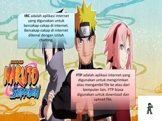 IRC adalah aplikasi internet
yang digunakan untuk
bercakap-cakap di internet.
Bercakap-cakap di internet
dikenal dengan istilah
chatting.
FTP adalah aplikasi internet yang
digunakan untuk mengirimkan
atau mengambil file ke atau dari
komputer lain. FTP biasa
digunakan untuk download dan
upload file.
 