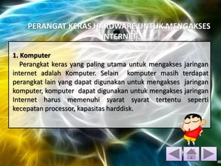 PERANGAT KERAS HARDWARE UNTUK MENGAKSES
INTERNET
1. Komputer
Perangkat keras yang paling utama untuk mengakses jaringan
internet adalah Komputer. Selain komputer masih terdapat
perangkat lain yang dapat digunakan untuk mengakses jaringan
komputer, komputer dapat digunakan untuk mengakses jaringan
Internet harus memenuhi syarat syarat tertentu seperti
kecepatan processor, kapasitas harddisk.
 