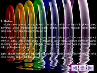 2. Modem
Modem merupakan perangkat keras untuk komunikasi tambahan bagi komputer,
berfungsi untuk mengkonversikan signal analog (telepon) menjadi signal digital
(komputer) dan demikian juga sebaliknya.
Signal digital ialah signal elektronik, yang diwakili oleh angka 0 dan angka 1, angka 1
mewaili signal hidup dan angka 0 mewakili signal mati. Dengan demikian signal
kombinasi angkalah sebuah komputer mampu mengkonversi data menjadi bentuk
teks, grafik dan sebagainya.
signal analog merupakan bentuk gelombang bunyi melalui kabel elektrik telepon. Jenis
jenis modem adalah sebagai berikut ini
 