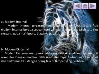 a . Modem Internal
Modem Internal terpasang langsung di dalam CPU. Secara fisik
modem internal berupa sebuah card yang tertancap pada salah satu slot
ekspansi pada mainboard, biasanya pada slot ISA atau PCI.
b. Modem Eksternal
Modem Eksternal merupakan alat yang diletakkan di luar system unit
computer. Dengan modem inilah komputer dapat terhubung ke internet
dan berkomunikasi dengan orang lain di tempat yang berbeda.
 