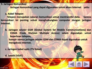 3. Jaringan Komunikasi
Jaringan komunikasi yang dapat digunakan untuk akses internet yaitu
a. Kabel Telepon
Telepon merupakan saluran komunikasi untuk mentransfer data. Sarana
komunikasi ini penting untuk menghubungkan computer dengan jaringan
internet.
b. Jaringan seluler GSM (Global System for Mobile Communications) dan
CDMA (Code Division Multiple Access) selain digunakan untuk
keperluan telepon,
hampir semua jaringan seluler GSM dan CDMA dapat digunakan untuk
mengakses internet.
c. Jaringan kabel optic (TV Kabel)
d. Satelit (VSAT)
 