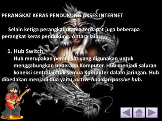 PERANGKAT KERAS PENDUKUNG AKSES INTERNET
Selain ketiga perangkat utama terdapat juga beberapa
perangkat keras pendukung. Antara lain
1. Hub Switch
Hub merupakan perangkat yang digunakan untuk
menggabungkan beberapa Komputer. Hub menjadi saluran
koneksi sentral untuk semua Komputer dalam jaringan. Hub
dibedakan menjadi dua yaitu, active hub dan passive hub.
 