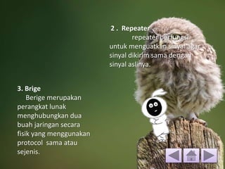 2 . Repeater
repeater berfungsi
untuk menguatkan sinyal agar
sinyal dikirim sama dengan
sinyal aslinya.
3. Brige
Berige merupakan
perangkat lunak
menghubungkan dua
buah jaringan secara
fisik yang menggunakan
protocol sama atau
sejenis.
 