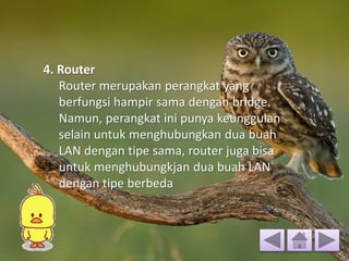 4. Router
Router merupakan perangkat yang
berfungsi hampir sama dengan bridge.
Namun, perangkat ini punya keunggulan
selain untuk menghubungkan dua buah
LAN dengan tipe sama, router juga bisa
untuk menghubungkjan dua buah LAN
dengan tipe berbeda
 