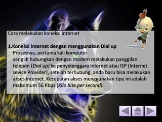 Cara melakukan koneksi internet
1.Koneksi internet dengan menggunakan Dial up
Prosesnya, pertama kali komputer
yang di hubungkan dengan modem melakukan panggilan
telepon (Dial up) ke penyelenggara internet atau ISP (Internet
sevice Provider), setelah terhubung, anda baru bisa melakukan
akses internet. Kecepatan akses menggunakan tipe ini adalah
maksimum 56 Kbps (Kilo bite per second).
 