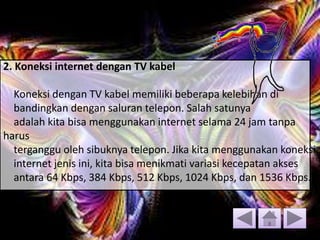 2. Koneksi internet dengan TV kabel
Koneksi dengan TV kabel memiliki beberapa kelebihan di
bandingkan dengan saluran telepon. Salah satunya
adalah kita bisa menggunakan internet selama 24 jam tanpa
harus
terganggu oleh sibuknya telepon. Jika kita menggunakan koneksi
internet jenis ini, kita bisa menikmati variasi kecepatan akses
antara 64 Kbps, 384 Kbps, 512 Kbps, 1024 Kbps, dan 1536 Kbps.
 