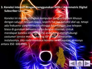3. Koneksi internet dengan menggunakan ADSL ( Asymmetric Digital
Subscriber Line)
Koneksi ini menghubungkan komputer dengan modem khusus
dengan saluran telepon biasa, seperti hal nya koneksi dial up, tetapi
ada frekuensi yang berbeda sehingga keuntungan line telepon
biasa di gunakan bersama sama dengan internet. Untuk
mendapat koneksi internet ADSL anda harus menghubungi
costumer service masing masing ISP untuk pemesanan
instalasinya. Jika nada memakai koneksi ini kecepatan aksesnya
antara 350 600 Kbps.
 