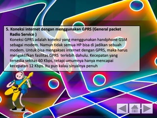 5. Koneksi internet dengan menggunakan GPRS (General packet
Radio Service )
Koneksi GPRS adalah koneksi yang menggunakan handphone GSM
sebagai modem. Namun tidak semua HP bisa di jadikan sebuah
modem. Untuk bisa mengakses internet dengan GPRS, maka harus
mengaktifkan fasilitas GPRS terlebih dahulu. Kecepatan yang
tersedia sekitas 60 Kbps, tetapi umumnya hanya mencapai
kecepatan 12 Kbps. Itu pun kalau sinyalnya penuh
 