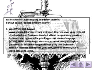 Fasilitas fasilitas Aplikasi yang ada dalam Internet
Berikut adalah Fasilitas di dalam Internet
1. Word Wide Web (www)
www adalah dokumenter yang disimpan di server sever yang terdapat
di seluruh dunia. Dokumen tersebut dibuat dengan menggunakan
hypertext dan hypermedia, yakni hypertext markup language
(HTML), HTML mempunyai kemampuan untuk menghubungkan.
(link) sebuah dokumen denganokumen yang lain. Dokumen
tersebut memuat berbagi hal, yaitu text, gambar, animasi, audio,
video atau yang lainya.
 