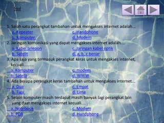 Soal
1. Salah satu perangkat tambahan untuk mengakses internet adalah...
a. Repeater c. Handphone
b. Komputer d. Modem
2. Jaringan komunikasi yang dapat mengakses internet adalah....
a. Kabel telepon c. Jaringan kabel optik
b. Satelit d. a, b, c benar
3. Apa saja yang termasuk perangkat keras untuk mengakses internet,
kecuali.........
a. Komputer c. modem
b. Satelit d. WWW
4. Ada berapa perangkat keras tambahan untuk mengakses internet...
a. Dua c. Empat
b. Tiga d. Lima
5. Selain komputer masih terdapat masih banyak lagi perangkat lain
yang daat mengakses internet kecuali....
a. Notebook c. Modem
b. PDA d. Handphone
 