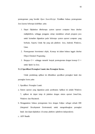 93
pemrograman yang bersifat Open SourchScript. Pemilihan bahasa pemrograman
Java karena beberapa kelebihan yaitu:
1. Dapat Dijalankan dibeberapa system operasi computer biasa disebut
multiplatform, sehingga pengguna cukup menuliskan sebuah program java
untuk kemudian digunakan pada beberapa system operasi computer yang
berbeda. Seperti, Untuk Hp yang ada platform Java, Android, Windows,
Linux.
2. Pemrograman berorientasi objek, Konsep ini dalam bahasa inggris disebut
Object Oriented Programing.
3. Bergaya C++ sehingga menarik banyak pemrograman dengan konsep C++
untuk hijrah ke Java.
5.1.2 Spesifikasi Perangkat Lunak dan Perangkat Keras.
Untuk pendukung aplikasi ini dibutuhkan spesifikasi perangkat lunak dan
perangkat keras yaitu:
1. Spesifikasi Perangkat Lunak.
a. Sistem operasi yang digunakan pada pembuatan Aplikasi ini adalah Windows
7, aplikasi ini dapat tetap di jalankan dengan sistem operasi Linux/Unix,
Windows dan Macintosh.
b. Menggunakan bahasa pemograman Java dengan Eclipse sebagai sebuah IDE
(Integrated Development Environment) untuk mengembangkan perangkat
lunak dan dapat dijalankan di semua platform (platform-independent).
c. ADT Bundle
 