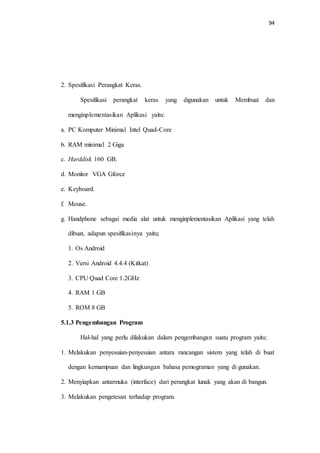 94
2. Spesifikasi Perangkat Keras.
Spesifikasi perangkat keras yang digunakan untuk Membuat dan
menginplementasikan Aplikasi yaitu:
a. PC Komputer Minimal Intel Quad-Core
b. RAM minimal 2 Giga
c. Harddisk 160 GB.
d. Monitor VGA Gforce
e. Keyboard.
f. Mouse.
g. Handphone sebagai media alat untuk menginplementasikan Aplikasi yang telah
dibuat, adapun spesifikasinya yaitu;
1. Os Android
2. Versi Android 4.4.4 (Kitkat)
3. CPU Quad Core 1.2GHz
4. RAM 1 GB
5. ROM 8 GB
5.1.3 Pengembangan Program
Hal-hal yang perlu dilakukan dalam pengembangan suatu program yaitu:
1. Melakukan penyesuian-penyesuian antara rancangan sistem yang telah di buat
dengan kemampuan dan lingkungan bahasa pemograman yang di gunakan.
2. Menyiapkan antarmuka (interface) dari perangkat lunak yang akan di bangun.
3. Melakukan pengetesan terhadap program.
 