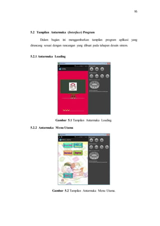 95
5.2 Tampilan Antarmuka (Interface) Program
Dalam bagian ini menggambarkan tampilan program aplikasi yang
dirancang sesuai dengan rancangan yang dibuat pada tahapan desain sistem.
5.2.1 Antarmuka Loading
Gambar 5.1 Tampilan Antarmuka Loading.
5.2.2 Antarmuka Menu Utama
Gambar 5.2 Tampilan Antarmuka Menu Utama.
 