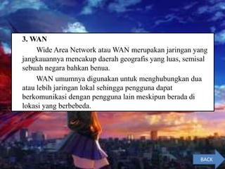 3. WAN
Wide Area Network atau WAN merupakan jaringan yang
jangkauannya mencakup daerah geografis yang luas, semisal
sebuah negara bahkan benua.
WAN umumnya digunakan untuk menghubungkan dua
atau lebih jaringan lokal sehingga pengguna dapat
berkomunikasi dengan pengguna lain meskipun berada di
lokasi yang berbebeda.
BACK
 