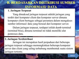 1. Jaringan Terpusat
Yang dimaksud jaringan terpusat adalah jaringan yang
terdiri dari komputer client dan komputer server dimana
komputer client bertugas sebagai perantara dalam mengakses
sumber informasi/ data yang berasal dari komputer server.
Dalam jaringan terpusat, terdapat istilah dumb terminal
(terminal bisu), dimana terminal ini tidak memiliki alat
pemroses data.
2. Jaringan Terdistribusi
Jaringan ini merupakan hasil perpaduan dari beberapa
jaringan terpusat sehingga memungkinkan beberapa komputer
server dan client yang saling terhubung membentuk suatu sistem
jaringan tertentu.
BACK
 