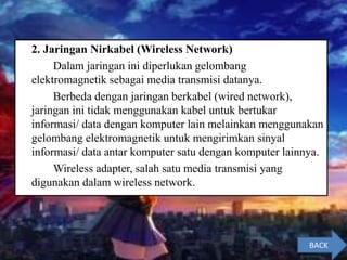 2. Jaringan Nirkabel (Wireless Network)
Dalam jaringan ini diperlukan gelombang
elektromagnetik sebagai media transmisi datanya.
Berbeda dengan jaringan berkabel (wired network),
jaringan ini tidak menggunakan kabel untuk bertukar
informasi/ data dengan komputer lain melainkan menggunakan
gelombang elektromagnetik untuk mengirimkan sinyal
informasi/ data antar komputer satu dengan komputer lainnya.
Wireless adapter, salah satu media transmisi yang
digunakan dalam wireless network.
BACK
 