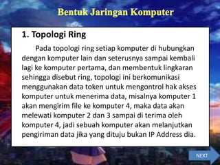 1. Topologi Ring
Pada topologi ring setiap komputer di hubungkan
dengan komputer lain dan seterusnya sampai kembali
lagi ke komputer pertama, dan membentuk lingkaran
sehingga disebut ring, topologi ini berkomunikasi
menggunakan data token untuk mengontrol hak akses
komputer untuk menerima data, misalnya komputer 1
akan mengirim file ke komputer 4, maka data akan
melewati komputer 2 dan 3 sampai di terima oleh
komputer 4, jadi sebuah komputer akan melanjutkan
pengiriman data jika yang dituju bukan IP Address dia.
NEXT
 