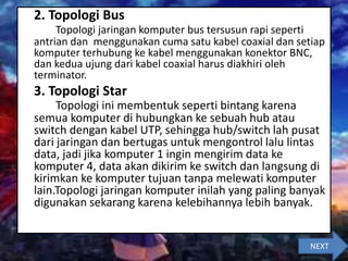 2. Topologi Bus
Topologi jaringan komputer bus tersusun rapi seperti
antrian dan menggunakan cuma satu kabel coaxial dan setiap
komputer terhubung ke kabel menggunakan konektor BNC,
dan kedua ujung dari kabel coaxial harus diakhiri oleh
terminator.
3. Topologi Star
Topologi ini membentuk seperti bintang karena
semua komputer di hubungkan ke sebuah hub atau
switch dengan kabel UTP, sehingga hub/switch lah pusat
dari jaringan dan bertugas untuk mengontrol lalu lintas
data, jadi jika komputer 1 ingin mengirim data ke
komputer 4, data akan dikirim ke switch dan langsung di
kirimkan ke komputer tujuan tanpa melewati komputer
lain.Topologi jaringan komputer inilah yang paling banyak
digunakan sekarang karena kelebihannya lebih banyak.
NEXT
 