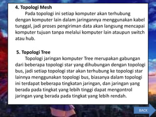 4. Topologi Mesh
Pada topologi ini setiap komputer akan terhubung
dengan komputer lain dalam jaringannya menggunakan kabel
tunggal, jadi proses pengiriman data akan langsung mencapai
komputer tujuan tanpa melalui komputer lain ataupun switch
atau hub.
5. Topologi Tree
Topologi jaringan komputer Tree merupakan gabungan
dari beberapa topologi star yang dihubungan dengan topologi
bus, jadi setiap topologi star akan terhubung ke topologi star
lainnya menggunakan topologi bus, biasanya dalam topologi
ini terdapat beberapa tingkatan jaringan, dan jaringan yang
berada pada tingkat yang lebih tinggi dapat mengontrol
jaringan yang berada pada tingkat yang lebih rendah.
BACK
 