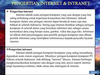  Pengertian internet
Internet adalah suatu jaringan komputer yang satu dengan yang lain
saling terhubung untuk keperluan komunikasi dan informasi. Sebuah
komputer dalam satu jaringan internet dapat berada di mana saja atau
bahkan di seluruh Indonesia. Sering juga internet diartikan sebagai jaringan
komputer di seluruh dunia yang berisikan informasi dan sebagai sarana
komunikasi data yang berupa suara, gambar, video dan juga teks. Informasi
ini dibuat oleh penyelenggara atau pemilik jaringan komputer atau dibuat
pemilik informasi yang menitipkan informasinya kepada penyedia layanan
internet.
Pengertian intranet
Intranet adalah jaringan komputer-komputer yang saling tersambung
digunakan suatu sistem organisasi. Misalnya: jaringan komputer-komputer PT.
Telkom seluruh Indonesia. Jadi dibilang “internet” khusus. Intranet berfungsi
mengkomunikasikan komputer satu dengan yang lain, persis seperti internet
tatapi layanannya terbatas, tidak seluas dan seberagam di internet.
BACK
 