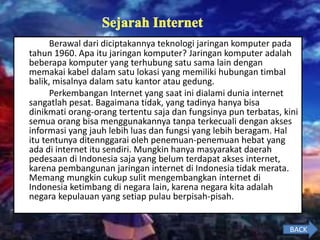 Berawal dari diciptakannya teknologi jaringan komputer pada
tahun 1960. Apa itu jaringan komputer? Jaringan komputer adalah
beberapa komputer yang terhubung satu sama lain dengan
memakai kabel dalam satu lokasi yang memiliki hubungan timbal
balik, misalnya dalam satu kantor atau gedung.
Perkembangan Internet yang saat ini dialami dunia internet
sangatlah pesat. Bagaimana tidak, yang tadinya hanya bisa
dinikmati orang-orang tertentu saja dan fungsinya pun terbatas, kini
semua orang bisa menggunakannya tanpa terkecuali dengan akses
informasi yang jauh lebih luas dan fungsi yang lebih beragam. Hal
itu tentunya ditennggarai oleh penemuan-penemuan hebat yang
ada di internet itu sendiri. Mungkin hanya masyarakat daerah
pedesaan di Indonesia saja yang belum terdapat akses internet,
karena pembangunan jaringan internet di Indonesia tidak merata.
Memang mungkin cukup sulit mengembangkan internet di
Indonesia ketimbang di negara lain, karena negara kita adalah
negara kepulauan yang setiap pulau berpisah-pisah.
BACK
 