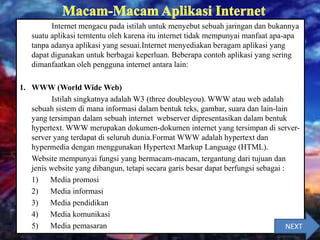 Internet mengacu pada istilah untuk menyebut sebuah jaringan dan bukannya
suatu aplikasi terntentu oleh karena itu internet tidak mempunyai manfaat apa-apa
tanpa adanya aplikasi yang sesuai.Internet menyediakan beragam aplikasi yang
dapat digunakan untuk berbagai keperluan. Beberapa contoh aplikasi yang sering
dimanfaatkan oleh pengguna internet antara lain:
1. WWW (World Wide Web)
Istilah singkatnya adalah W3 (three doubleyou). WWW atau web adalah
sebuah sistem di mana informasi dalam bentuk teks, gambar, suara dan lain-lain
yang tersimpan dalam sebuah internet webserver dipresentasikan dalam bentuk
hypertext. WWW merupakan dokumen-dokumen internet yang tersimpan di server-
server yang terdapat di seluruh dunia.Format WWW adalah hypertext dan
hypermedia dengan menggunakan Hypertext Markup Language (HTML).
Website mempunyai fungsi yang bermacam-macam, tergantung dari tujuan dan
jenis website yang dibangun, tetapi secara garis besar dapat berfungsi sebagai :
1) Media promosi
2) Media informasi
3) Media pendidikan
4) Media komunikasi
5) Media pemasaran NEXT
 