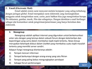 3. Newsgroup
Newsgroup adalah aplikasi internet yang digunakan untuk berkomunikasi
antar satu dengan yang lainnya dalam sebuah forum dengan ketertarikan dan
kepentingan yang sama dalam membahas topik-topik tertentu. News Group
merupakan kelompok diskusi dalam UseNet yang membahas suatu topik masalah
tertentu yang memiliki server sendiri.
Adapun fungsi newsgroup diantaranya adalah:
1) Tempat mencari informasi
2) Tempat berkumpul dengan orang-orang yang satu fikiran
3) Tempat yang paling bebas mengungkapkan pendapat
4) Sebagai forum perbincangan
2. Email (Electronic Mail)
Email adalah sistem surat menyurat melalui komputer yang saling terhubung
dengan jaringan global. Email merupakan surat elektronik yang memungkinkan
pengguna untuk mengirimkan surat, cerita, puisi bahkan bisa juga mengirimkan berupa
file dokumen, gambar, musik, film dan sebagainya. Dengan demikian e-mail berfungsi
sebagai alat komunikasi untuk pengiriman/penerimaan yang hanya berisikan data
elektronik.
NEXT
 