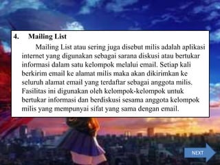 4. Mailing List
Mailing List atau sering juga disebut milis adalah aplikasi
internet yang digunakan sebagai sarana diskusi atau bertukar
informasi dalam satu kelompok melalui email. Setiap kali
berkirim email ke alamat milis maka akan dikirimkan ke
seluruh alamat email yang terdaftar sebagai anggota milis.
Fasilitas ini digunakan oleh kelompok-kelompok untuk
bertukar informasi dan berdiskusi sesama anggota kelompok
milis yang mempunyai sifat yang sama dengan email.
NEXT
 