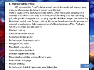 5. IRC(Internet Relay Chat)
IRC biasa disebut “chat” adalah sebuah bentuk komunikasi di internet yang
menggunakan sarana baris-baris tulisan yang diketikan
melalui keyboard.IRC berfungsi sebagai sarana untuk melakukan percakapan di
internet. Istilah bercakap-cakap di internet adalah chatting. Cara kerja chatting
yaitu dengan kita mengetik apa saja yang ingin kita katakan dengan teman chatting
kita dalam bentuk teks. Dengan chatting kita dapat bercakap-cakap dengan semua
orang di seluruh dunia. Beberapa program chatting diantaranya Mirc, Pirch,Virc,
Yahoo Messenger, dan sebagainya.
Manfaat chatting:
• Sarana mudah dan murah
• Konsultasi dengan dokter
• Berhubungan dengan para pakar
• Mengetahui isi buku
• Mendapat teman baru
• Sarana belajar dan diskusi
Dampak negative chatting:
• Mengobrol yang tidak senonohTerkena virus
• Rematik dan otot pegal
• Maniak chatting
• Berhubungan dekat dengan orang yang tidak jelas NEXT
 