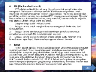 6. FTP (File Transfer Protocol)
FTP adalah aplikasi internet yang digunakan untuk mengirimkan atau
mengambil file ke atau dari komputer lain. FTP biasanya digunakan untuk
download (mencari/mengambil file dari sebuah situs). File ini bisa berupa hasil
penelitian, artikel, gambar, lagu. Aplikasi FTP prinsipnya memindahkan file antar
host dan berupa konsep client-server, yang interaktif, keamanan lebih terjamin,
bisa otorisasi, tidak semua client bisa akses.
Adapun fungsi dari FTP diantaranya:
1) Sebagai sarana untuk mengirimkan atau mengambil file ke atau dari
komputer lain.
2) Sebagai sarana pendukung untuk kepentingan pertukaran maupun
penyebarluasan sebuah file melalui jaringan internet.
3) Sebagai sarana untuk melakukan proses upload suatu halaman web
ke webserver agar dapat diakses oleh pengguna internet lainnya.
7. Telnet
Telnet adalah aplikasi internet yang digunakan untuk mengakses komputer
yang berjarak jauh. Telnet dapat digunakan apabila mempunyai alamat IP (IP
Address) dari komputer yang akan diakses dan kita juga harus mempunyai hak
akses berupa User ID dan password. IP Address merupakan bilangan biner 32 bit
yang pada setiap 8 bitnya dipisahkan dengan tanda pemisah berupa tanda
titik.Contoh IP Address adalah 192.168.50.1. Telnet berfungsi untuk mengakses
remote komputer (komputer yang letaknya di lokasi lain), membaca file dan data
juga menggunakan remote komputer untuk pelayanan yang lain.
NEXT
 