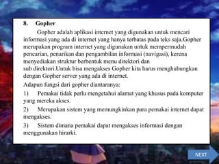 8. Gopher
Gopher adalah aplikasi internet yang digunakan untuk mencari
informasi yang ada di internet yang hanya terbatas pada teks saja.Gopher
merupakan program internet yang digunakan untuk mempermudah
pencarian, penarikan dan pengambilan informasi (navigasi), kerena
menyediakan struktur berbentuk menu direktori dan
sub direktori.Untuk bisa mengakses Gopher kita harus menghubungkan
dengan Gopher server yang ada di internet.
Adapun fungsi dari gopher diantaranya:
1) Pemakai tidak perlu mengetahui alamat yang khusus pada komputer
yang mereka akses.
2) Merupakan sistem yang memungkinkan para pemakai internet dapat
mengakses.
3) Sistem dimana pemakai dapat mengakses informasi dengan
menggunakan hirarki.
NEXT
 