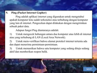 9. Ping (Packet Internet Gopher)
Ping adalah aplikasi internet yang digunakan untuk mengetahui
apakah komputer kita sudah terkoneksi atau terhubung dengan komputer
yang lain di internet. Pengecekan dapat dilakukan dengan mengirimkan
sebuah paket data.
Adapun fungsi Ping diantaranya adalah:
1) Untuk mengecek hubungan antara dua komputer atau lebih di internet
atau yang terhubung di LAN (Local Area Network).
2) Untuk mem-verifikasi bahwa alamat protokol internet tertentu ada
dan dapat menerima permintaan-permintaan.
3) Untuk memastikan bahwa satu komputer yang sedang dituju sedang
aktif dan memberikan respon balik.
NEXT
 