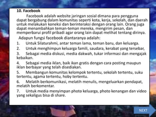 10. Facebook
Facebook adalah website jaringan sosial dimana para pengguna
dapat bergabung dalam komunitas seperti kota, kerja, sekolah, dan daerah
untuk melakukan koneksi dan berinteraksi dengan orang lain. Orang juga
dapat menambahkan teman-teman mereka, mengirim pesan, dan
memperbarui profil pribadi agar orang lain dapat melihat tentang dirinya.
Adapun fungsi facebook diantaranya adalah:
1. Untuk Silaturahmi, antar teman lama, teman baru, dan keluarga.
2. Untuk menghimpun keluarga famili, saudara, kerabat yang tersebar,
3. Sebagai media diskusi, media dakwah, tukar informasi dan mengajak
kebaikan.
4. Sebagai media iklan, baik ikan gratis dengan cara posting maupun
iklan berbayar yang telah disediakan.
5. Membangun komunitas kelompok tertentu, sekolah tertentu, suku
tertentu, agama tertentu, hoby tertentu.
6. Melatih berkomunikasi, melatih menulis, mengeluarkan pendapat,
melatih berkomentar.
7. Untuk media menyimpan photo keluarga, photo kenangan dan video
yang sekaligus bisa di share.
NEXT
 