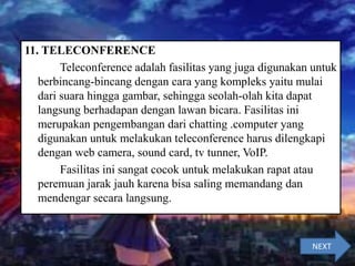 11. TELECONFERENCE
Teleconference adalah fasilitas yang juga digunakan untuk
berbincang-bincang dengan cara yang kompleks yaitu mulai
dari suara hingga gambar, sehingga seolah-olah kita dapat
langsung berhadapan dengan lawan bicara. Fasilitas ini
merupakan pengembangan dari chatting .computer yang
digunakan untuk melakukan teleconference harus dilengkapi
dengan web camera, sound card, tv tunner, VoIP.
Fasilitas ini sangat cocok untuk melakukan rapat atau
peremuan jarak jauh karena bisa saling memandang dan
mendengar secara langsung.
NEXT
 