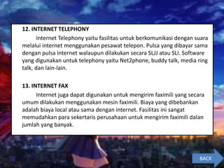 12. INTERNET TELEPHONY
Internet Telephony yaitu fasilitas untuk berkomunikasi dengan suara
melalui internet menggunakan pesawat telepon. Pulsa yang dibayar sama
dengan pulsa internet walaupun dilakukan secara SLJJ atau SLI. Software
yang digunakan untuk telephony yaitu Net2phone, buddy talk, media ring
talk, dan lain-lain.
13. INTERNET FAX
Internet juga dapat digunakan untuk mengirim faximili yang secara
umum dilakukan menggunakan mesin faximili. Biaya yang dibebankan
adalah biaya local atau sama dengan internet. Fasilitas ini sangat
memudahkan para sekertaris perusahaan untuk mengirim faximili dalan
jumlah yang banyak.
BACK
 