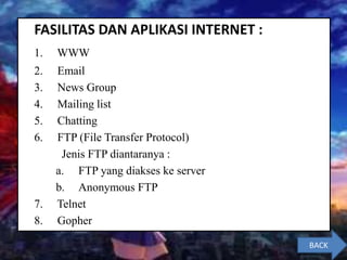 FASILITAS DAN APLIKASI INTERNET :
1. WWW
2. Email
3. News Group
4. Mailing list
5. Chatting
6. FTP (File Transfer Protocol)
Jenis FTP diantaranya :
a. FTP yang diakses ke server
b. Anonymous FTP
7. Telnet
8. Gopher
BACK
 