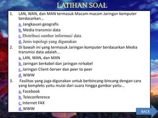 1. LAN, WAN, dan MAN termasuk Macam-macam Jaringan komputer
berdasarkan...
a. Jangkauan geografis
b. Media transmisi data
c. Distribusi sumber informasi/ data
d. Jenis topologi yang digunakan
2. Di bawah ini yang termasuk Jaringan komputer berdasarkan Media
transmisi data adalah...
a. LAN, WAN, dan MAN
b. Jaringan berkabel dan jaringan nirkabel
c. Jaringan Client-Server dan peer to peer
d. WWW
3. Fasilitas yang juga digunakan untuk berbincang-bincang dengan cara
yang kompleks yaitu mulai dari suara hingga gambar yaitu...
a. Facebook
b. Teleconference
c. Internet FAX
d. WWW
BACK
 