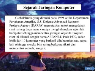 Global/Dunia yang dimulai pada 1969 ketika Departemen
Pertahanan Amerika, U.S. Defense Advanced Research
Projects Agency (DARPA) memutuskan untuk mengadakan
riset tentang bagaimana caranya menghubungkan sejumlah
komputer sehingga membentuk jaringan organik. Program
riset ini dikenal dengan nama ARPANET. Pada 1970, sudah
lebih dari 10 komputer yang berhasil dihubungkan satu sama
lain sehingga mereka bisa saling berkomunikasi dan
membentuk sebuah jaringan.
BACK
Sejarah Jaringan Komputer
 