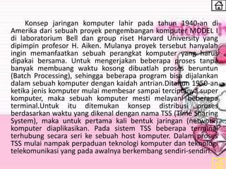 Konsep jaringan komputer lahir pada tahun 1940-an di
Amerika dari sebuah proyek pengembangan komputer MODEL I
di laboratorium Bell dan group riset Harvard University yang
dipimpin profesor H. Aiken. Mulanya proyek tersebut hanyalah
ingin memanfaatkan sebuah perangkat komputer yang harus
dipakai bersama. Untuk mengerjakan beberapa proses tanpa
banyak membuang waktu kosong dibuatlah proses beruntun
(Batch Processing), sehingga beberapa program bisa dijalankan
dalam sebuah komputer dengan kaidah antrian.Ditahun 1950-an
ketika jenis komputer mulai membesar sampai terciptanya super
komputer, maka sebuah komputer mesti melayani beberapa
terminal.Untuk itu ditemukan konsep distribusi proses
berdasarkan waktu yang dikenal dengan nama TSS (Time Sharing
System), maka untuk pertama kali bentuk jaringan (network)
komputer diaplikasikan. Pada sistem TSS beberapa terminal
terhubung secara seri ke sebuah host komputer. Dalam proses
TSS mulai nampak perpaduan teknologi komputer dan teknologi
telekomunikasi yang pada awalnya berkembang sendiri-sendiri.
 