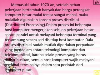 Memasuki tahun 1970-an, setelah beban
pekerjaan bertambah banyak dan harga perangkat
komputer besar mulai terasa sangat mahal, maka
mulailah digunakan konsep proses distribusi
(Distributed Processing).Dalam proses ini beberapa
host komputer mengerjakan sebuah pekerjaan besar
secara paralel untuk melayani beberapa terminal yang
tersambung secara seri disetiap host komputer. Dala
proses distribusi sudah mutlak diperlukan perpaduan
yang mendalam antara teknologi komputer dan
telekomunikasi, karena selain proses yang harus
didistribusikan, semua host komputer wajib melayani
terminal-terminalnya dalam satu perintah dari
komputer pusat.
 