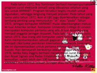 Pada tahun 1972, Roy Tomlinson berhasil menyempurnakan
program surat elektonik (email) yang dibuatnya setahun yang
lalu untuk ARPANET. Program tersebut begitu mudah untuk
digunakan, sehingga langsung menjadi populer. Pada tahun yang
sama yaitu tahun 1972, ikon at (@) juga diperkenalkan sebagai
lambang penting yang menunjukan “at” atau “pada”. Tahun
1973, jaringan komputer ARPANET mulai dikembangkan meluas
ke luar Amerika Serikat. Komputer University College di London
merupakan komputer pertama yang ada di luar Amerika yang
menjadi anggota jaringan Arpanet. Pada tahun yang sama yaitu
tahun 1973, dua orang ahli komputer yakni Vinton Cerf dan Bob
Kahn mempresentasikan sebuah gagasan yang lebih besar, yang
menjadi cikal bakal pemikiran International Network (Internet).
Ide ini dipresentasikan untuk pertama kalinya di Universitas
Sussex. Hari bersejarah berikutnya adalah tanggal 26 Maret
1976, ketika Ratu Inggris berhasil mengirimkan surat elektronik
dari Royal Signals and Radar Establishment di Malvern. Setahun
kemudian, sudah lebih dari 100 komputer yang bergabung di
ARPANET membentuk sebuah jaringan atau network.
 