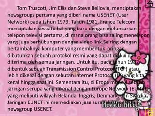 Tom Truscott, Jim Ellis dan Steve Bellovin, menciptakan
newsgroups pertama yang diberi nama USENET (User
Network) pada tahun 1979. Tahun 1981, France Telecom
menciptakan sesuatu hal yang baru dengan meluncurkan
telepon televisi pertama, di mana orang bisa saling menelepon
yang juga berhubungan dengan video link.Seiring dengan
bertambahnya komputer yang membentuk jaringan,
dibutuhkan sebuah protokol resmi yang dapat diakui dan
diterima oleh semua jaringan. Untuk itu, pada tahun 1982
dibentuk sebuah Transmission Control Protocol (TCP) atau
lebih dikenal dengan sebutan Internet Protocol (IP) yang kita
kenal hingga saat ini. Sementara itu, di Eropa muncul sebuah
jaringan serupa yang dikenal dengan Europe Network (EUNET)
yang meliputi wilayah Belanda, Inggris, Denmark, dan Swedia.
Jaringan EUNET ini menyediakan jasa surat elektronik dan
newsgroup USENET.
 