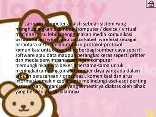 Jaringan komputer adalah sebuah sistem yang
menghubungkan dua node (komputer / device / virtual
machine) atau lebih menggunakan media komunikasi
berupa kabel (wire) atau tanpa kabel (wireless) sebagai
perantara serta membutuhkan protokol-protokol
komunikasi untuk bisa saling berbagi sumber daya seperti
software atau data maupun perangkat keras seperti printer
dan media penyimpanan.Jaringan komputer
memungkinkan kita bekerja bersama-sama untuk
meningkatkan penggunaan sumber daya yang ada dalam
sebuah perusahaan / organisasi, komunikasi dan arus
informasi semakin cepat serta melindungi aset-aset penting
perusahaan /organisasi yang semestinya diakses oleh pihak
yang berwenang di dalamnya.
 