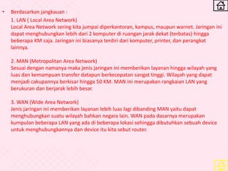 • Berdasarkan jangkauan :
1. LAN ( Local Area Network)
Local Area Network sering kita jumpai diperkantoran, kampus, maupun warnet. Jaringan ini
dapat menghubungkan lebih dari 2 komputer di ruangan jarak dekat (terbatas) hingga
beberapa KM saja. Jaringan ini biasanya terdiri dari komputer, printer, dan perangkat
lainnya.
2. MAN (Metropolitan Area Network)
Sesuai dengan namanya maka jenis jaringan ini memberikan layanan hingga wilayah yang
luas dan kemampuan transfer datapun berkecepatan sangat tinggi. Wilayah yang dapat
menjadi cakupannya berkisar hingga 50 KM. MAN ini merupakan rangkaian LAN yang
berukuran dan berjarak lebih besar.
3. WAN (Wide Area Network)
Jenis jaringan ini memberikan layanan lebih luas lagi dibanding MAN yaitu dapat
menghubungkan suatu wilayah bahkan negara lain. WAN pada dasarnya merupakan
kumpulan beberapa LAN yang ada di beberapa lokasi sehingga dibutuhkan sebuah device
untuk menghubungkannya dan device itu kita sebut router.
 