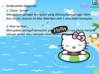 • berdasarkan fungsinya
1. Client - Server
Merupakan jaringan komputer yang dikhususkan sebagai client
dan server, layanan ini bisa diberikan oleh 1 atau lebih komputer.
2. Peer-to-Peer
Merupakan jaringan komputer yang setiap host nya dapat menjadi
sebuah server atau menjadi client secara bersamaan.
 
