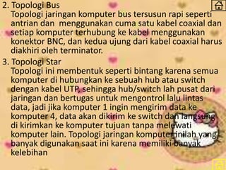 2. Topologi Bus
Topologi jaringan komputer bus tersusun rapi seperti
antrian dan menggunakan cuma satu kabel coaxial dan
setiap komputer terhubung ke kabel menggunakan
konektor BNC, dan kedua ujung dari kabel coaxial harus
diakhiri oleh terminator.
3. Topologi Star
Topologi ini membentuk seperti bintang karena semua
komputer di hubungkan ke sebuah hub atau switch
dengan kabel UTP, sehingga hub/switch lah pusat dari
jaringan dan bertugas untuk mengontrol lalu lintas
data, jadi jika komputer 1 ingin mengirim data ke
komputer 4, data akan dikirim ke switch dan langsung
di kirimkan ke komputer tujuan tanpa melewati
komputer lain. Topologi jaringan komputer inilah yang
banyak digunakan saat ini karena memiliki banyak
kelebihan
 