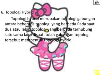 6. Topologi Hybrid
Topologi hybrid merupakan topologi gabungan
antara beberapa topologi yang berbeda.Pada saat
dua atau lebih topologi yang berbeda terhubung
satu sama lain, disaat itulah gabungan topologi
tersebut membentuk topologi hybrid.
 