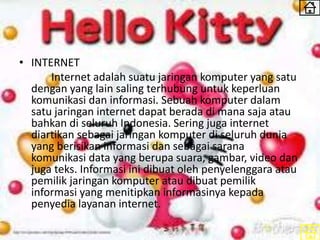 • INTERNET
Internet adalah suatu jaringan komputer yang satu
dengan yang lain saling terhubung untuk keperluan
komunikasi dan informasi. Sebuah komputer dalam
satu jaringan internet dapat berada di mana saja atau
bahkan di seluruh Indonesia. Sering juga internet
diartikan sebagai jaringan komputer di seluruh dunia
yang berisikan informasi dan sebagai sarana
komunikasi data yang berupa suara, gambar, video dan
juga teks. Informasi ini dibuat oleh penyelenggara atau
pemilik jaringan komputer atau dibuat pemilik
informasi yang menitipkan informasinya kepada
penyedia layanan internet.
 