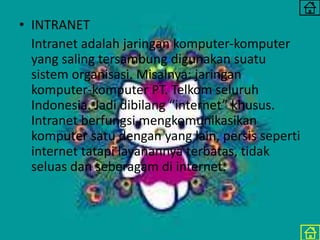 • INTRANET
Intranet adalah jaringan komputer-komputer
yang saling tersambung digunakan suatu
sistem organisasi. Misalnya: jaringan
komputer-komputer PT. Telkom seluruh
Indonesia. Jadi dibilang “internet” khusus.
Intranet berfungsi mengkomunikasikan
komputer satu dengan yang lain, persis seperti
internet tatapi layanannya terbatas, tidak
seluas dan seberagam di internet.
 